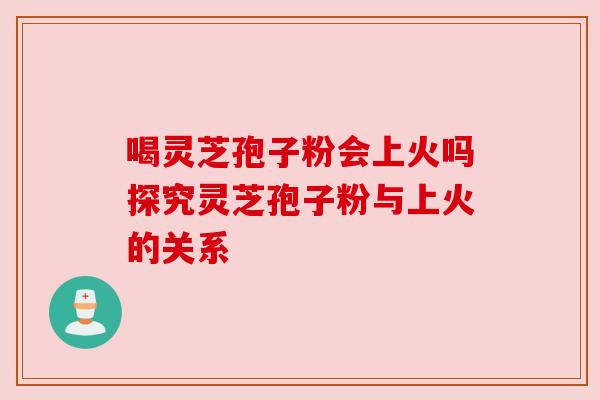 喝灵芝孢子粉会上火吗探究灵芝孢子粉与上火的关系
