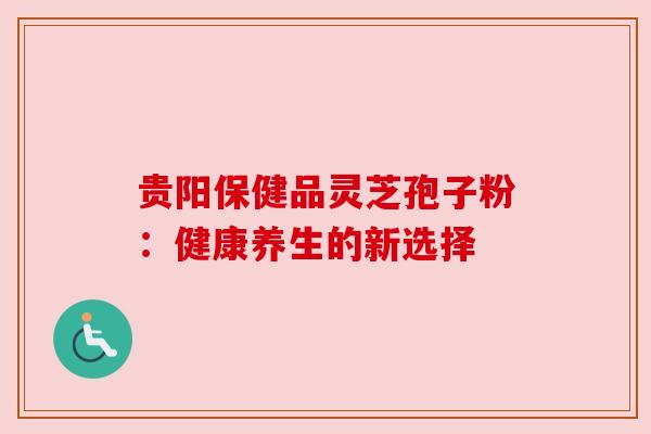 贵阳保健品灵芝孢子粉:健康养生的新选择