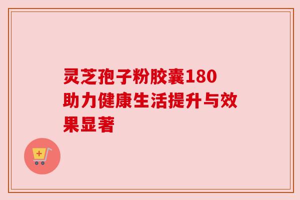 灵芝孢子粉胶囊180助力健康生活提升与效果显著