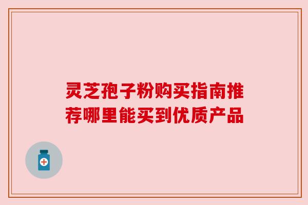灵芝孢子粉购买指南推荐哪里能买到优质产品