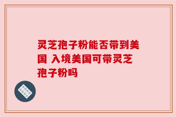 灵芝孢子粉能否带到美国 入境美国可带灵芝孢子粉吗