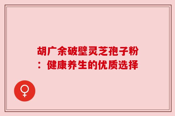 胡广余破壁灵芝孢子粉：健康养生的优质选择