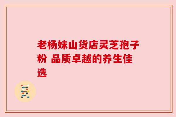 老杨妹山货店灵芝孢子粉 品质卓越的养生佳选