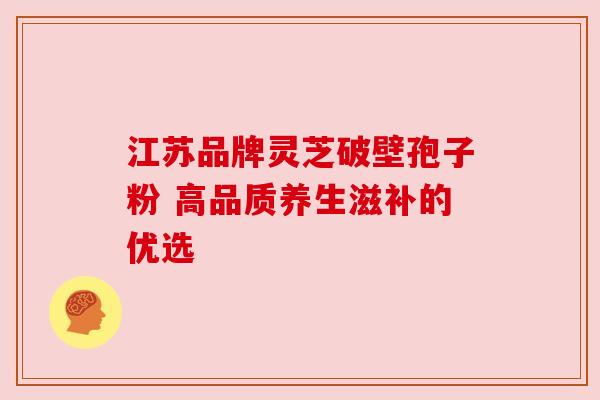 江苏品牌灵芝破壁孢子粉 高品质养生滋补的优选