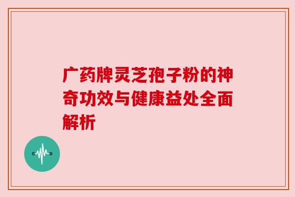 广药牌灵芝孢子粉的神奇功效与健康益处全面解析