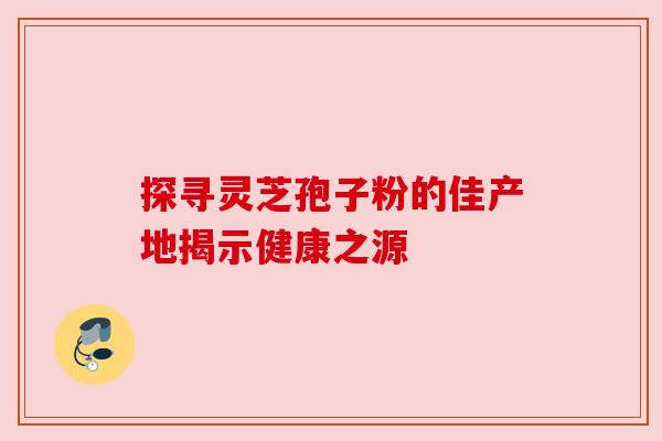 探寻灵芝孢子粉的佳产地揭示健康之源