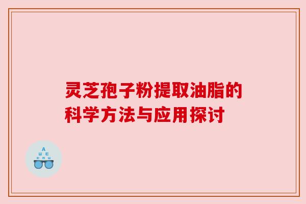 灵芝孢子粉提取油脂的科学方法与应用探讨