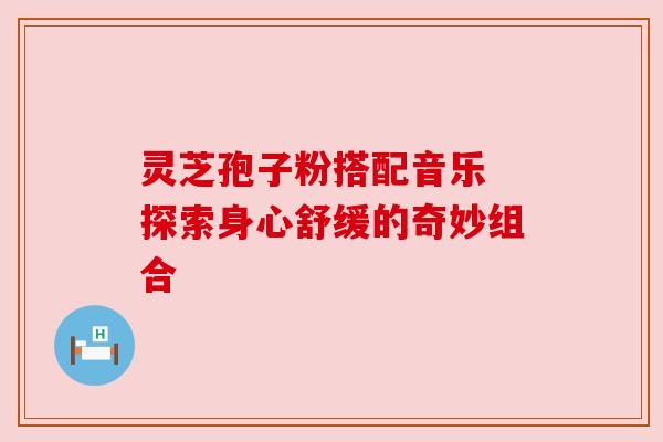 灵芝孢子粉搭配音乐 探索身心舒缓的奇妙组合