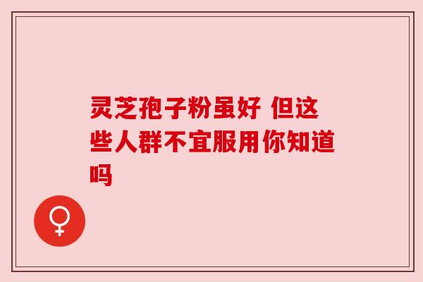 灵芝孢子粉虽好 但这些人群不宜服用你知道吗