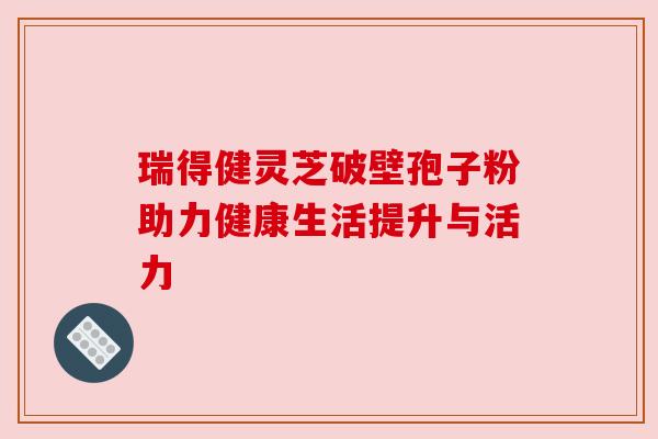 瑞得健灵芝破壁孢子粉助力健康生活提升与活力