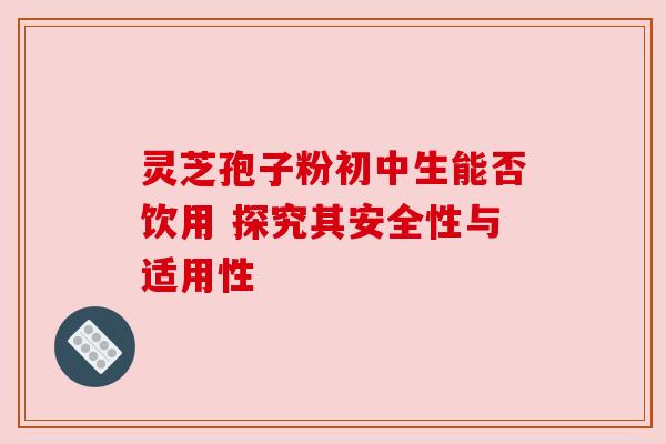 灵芝孢子粉初中生能否饮用 探究其安全性与适用性