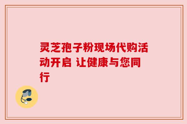 灵芝孢子粉现场代购活动开启 让健康与您同行