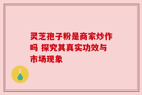 灵芝孢子粉是商家炒作吗 探究其真实功效与市场现象