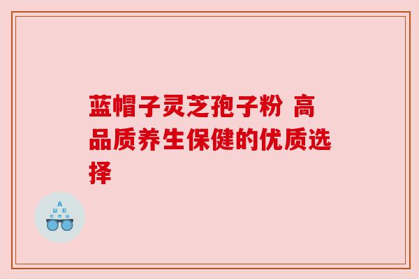 蓝帽子灵芝孢子粉 高品质养生保健的优质选择