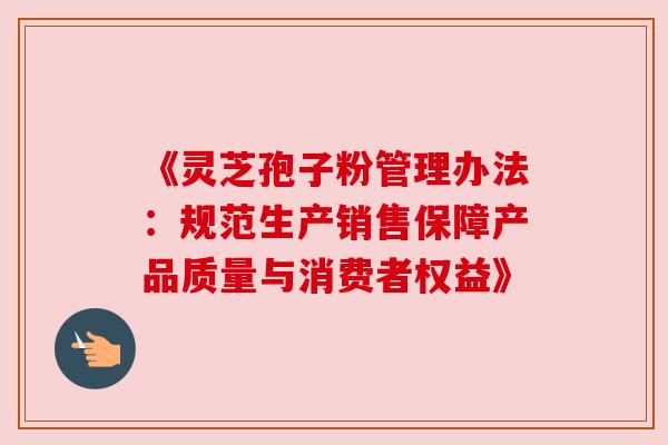 《灵芝孢子粉管理办法:规范生产销售保障产品质量与消费者权益》