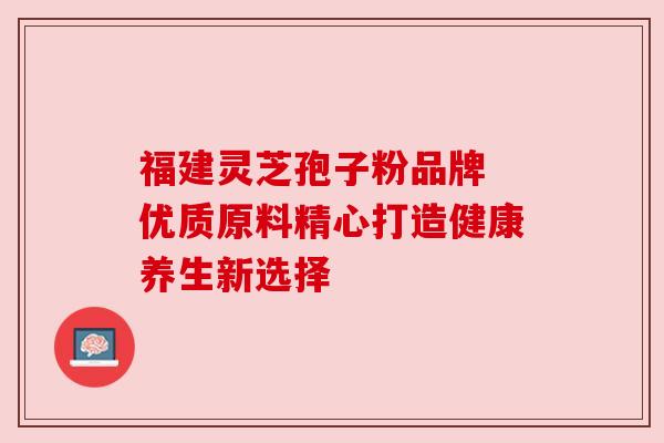 福建灵芝孢子粉品牌 优质原料精心打造健康养生新选择