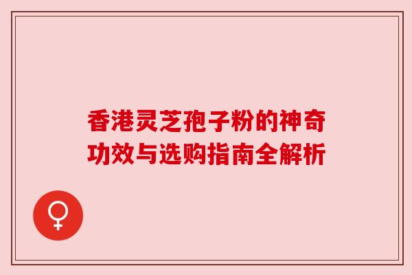 香港灵芝孢子粉的神奇功效与选购指南全解析
