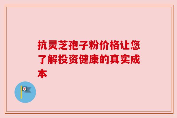 抗灵芝孢子粉价格让您了解投资健康的真实成本