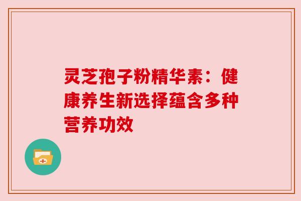 灵芝孢子粉精华素:健康养生新选择蕴含多种营养功效