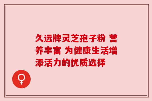 久远牌灵芝孢子粉 营养丰富 为健康生活增添活力的优质选择