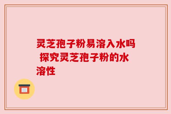 灵芝孢子粉易溶入水吗 探究灵芝孢子粉的水溶性