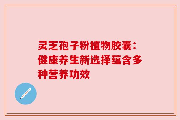 灵芝孢子粉植物胶囊:健康养生新选择蕴含多种营养功效