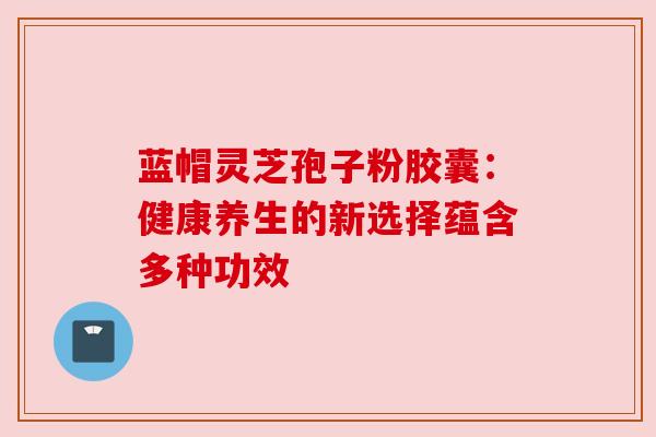蓝帽灵芝孢子粉胶囊:健康养生的新选择蕴含多种功效