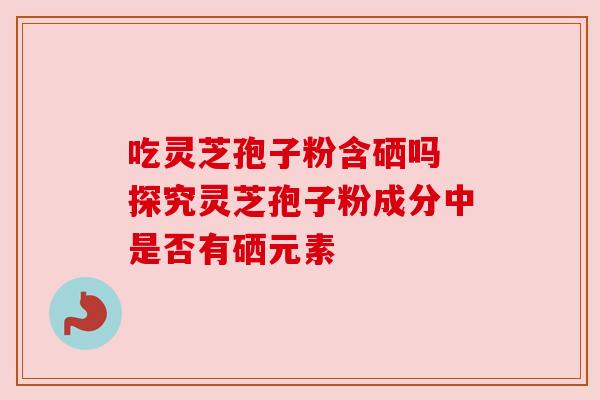 吃灵芝孢子粉含硒吗 探究灵芝孢子粉成分中是否有硒元素