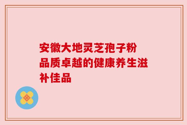 安徽大地灵芝孢子粉 品质卓越的健康养生滋补佳品