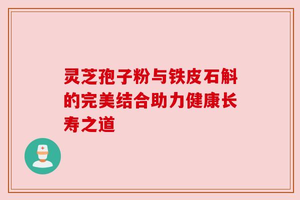 灵芝孢子粉与铁皮石斛的完美结合助力健康长寿之道