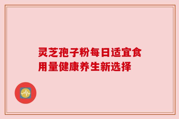 灵芝孢子粉每日适宜食用量健康养生新选择