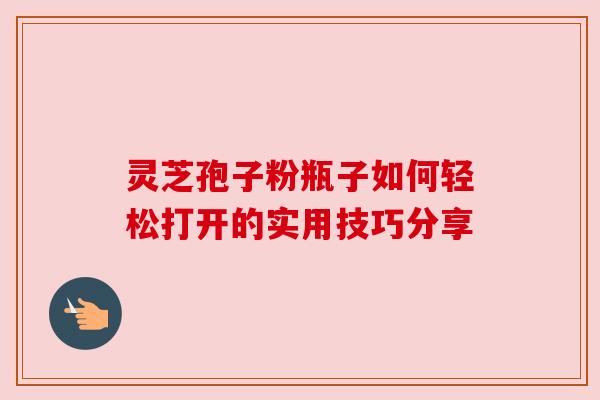 灵芝孢子粉瓶子如何轻松打开的实用技巧分享
