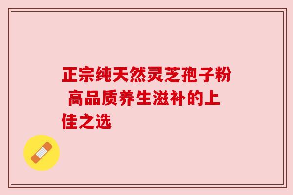 正宗纯天然灵芝孢子粉 高品质养生滋补的上佳之选