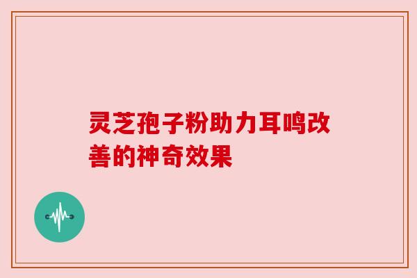 灵芝孢子粉助力耳鸣改善的神奇效果