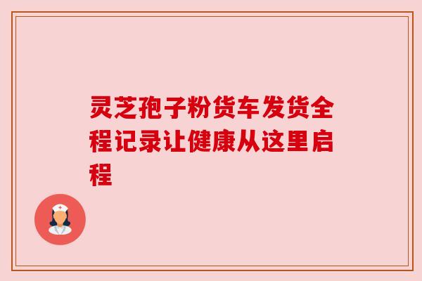 灵芝孢子粉货车发货全程记录让健康从这里启程