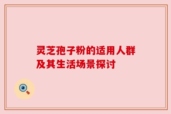 灵芝孢子粉的适用人群及其生活场景探讨