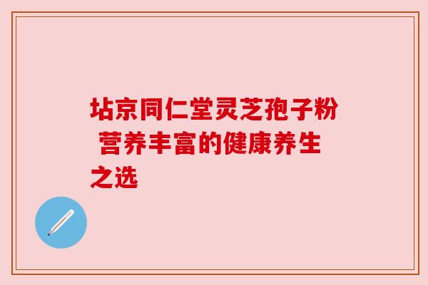 坫京同仁堂灵芝孢子粉 营养丰富的健康养生之选