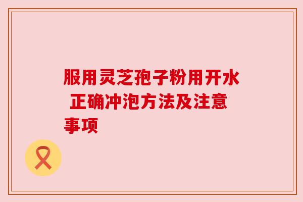 服用灵芝孢子粉用开水 正确冲泡方法及注意事项
