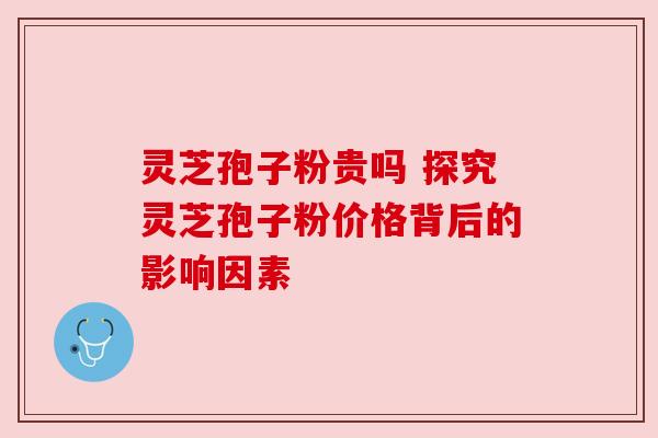 灵芝孢子粉贵吗 探究灵芝孢子粉价格背后的影响因素