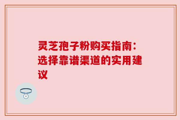 灵芝孢子粉购买指南:选择靠谱渠道的实用建议