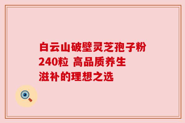 白云山破壁灵芝孢子粉240粒 高品质养生滋补的理想之选