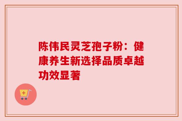 陈伟民灵芝孢子粉：健康养生新选择品质卓越功效显著