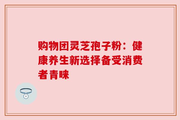 购物团灵芝孢子粉:健康养生新选择备受消费者青睐