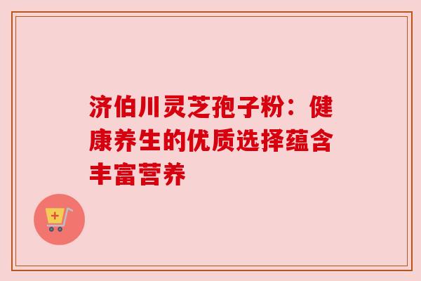 济伯川灵芝孢子粉:健康养生的优质选择蕴含丰富营养