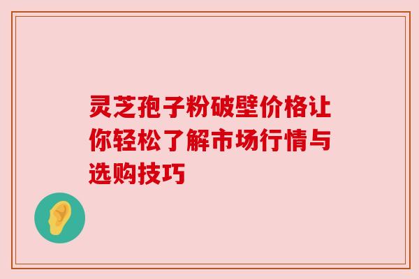 灵芝孢子粉破壁价格让你轻松了解市场行情与选购技巧