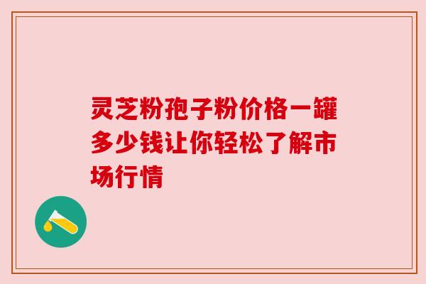 灵芝粉孢子粉价格一罐多少钱让你轻松了解市场行情