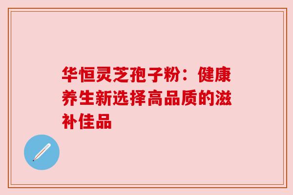 华恒灵芝孢子粉:健康养生新选择高品质的滋补佳品