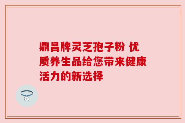 鼎昌牌灵芝孢子粉 优质养生品给您带来健康活力的新选择