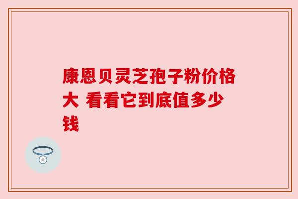 康恩贝灵芝孢子粉价格大 看看它到底值多少钱