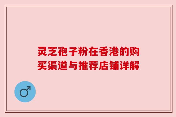 灵芝孢子粉在香港的购买渠道与推荐店铺详解